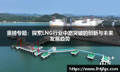 重磅专题：探索LNG行业中路突破的创新与未来发展趋势