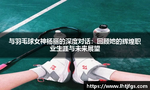 与羽毛球女神杨丽的深度对话：回顾她的辉煌职业生涯与未来展望